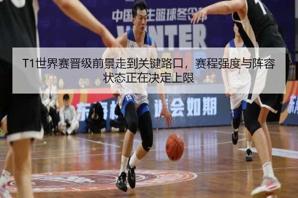 T1世界赛晋级前景走到关键路口，赛程强度与阵容状态正在决定上限（hupu）